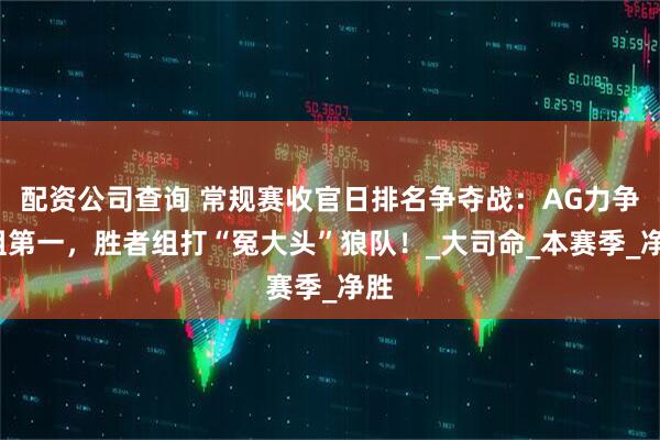 配资公司查询 常规赛收官日排名争夺战：AG力争S组第一，胜者组打“冤大头”狼队！_大司命_本赛季_净胜