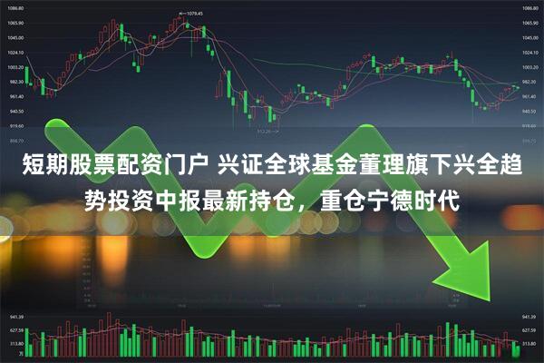 短期股票配资门户 兴证全球基金董理旗下兴全趋势投资中报最新持仓，重仓宁德时代