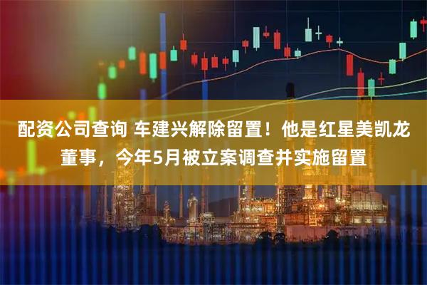 配资公司查询 车建兴解除留置！他是红星美凯龙董事，今年5月被立案调查并实施留置