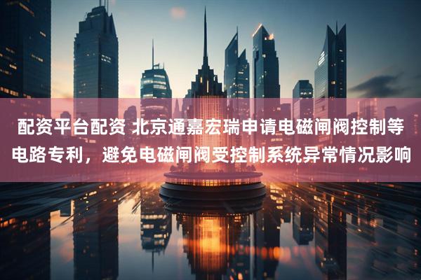 配资平台配资 北京通嘉宏瑞申请电磁闸阀控制等电路专利，避免电磁闸阀受控制系统异常情况影响