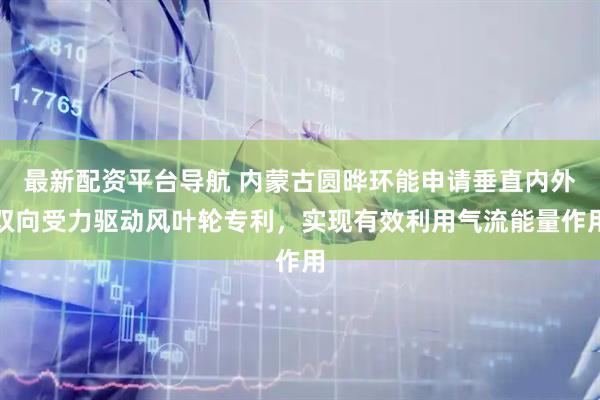 最新配资平台导航 内蒙古圆晔环能申请垂直内外双向受力驱动风叶轮专利，实现有效利用气流能量作用