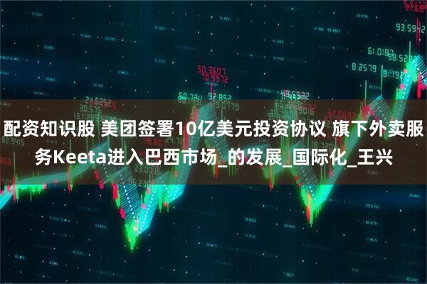 配资知识股 美团签署10亿美元投资协议 旗下外卖服务Keeta进入巴西市场_的发展_国际化_王兴