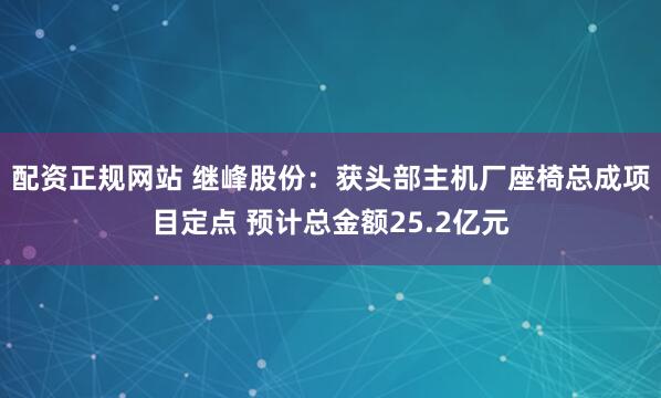 配资正规网站 继峰股份：获头部主机厂座椅总成项目定点 预计总金额25.2亿元