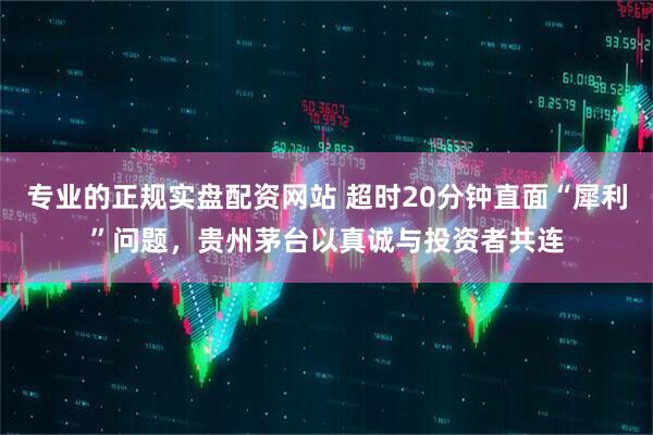 专业的正规实盘配资网站 超时20分钟直面“犀利”问题，贵州茅台以真诚与投资者共连