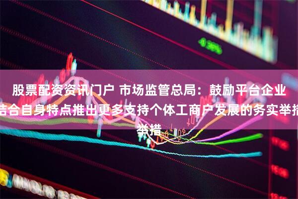 股票配资资讯门户 市场监管总局：鼓励平台企业结合自身特点推出更多支持个体工商户发展的务实举措