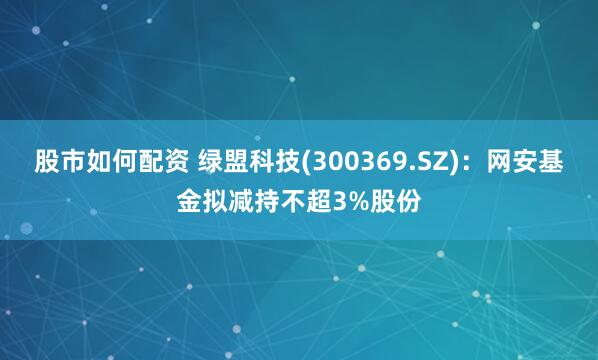 股市如何配资 绿盟科技(300369.SZ)：网安基金拟减持不超3%股份