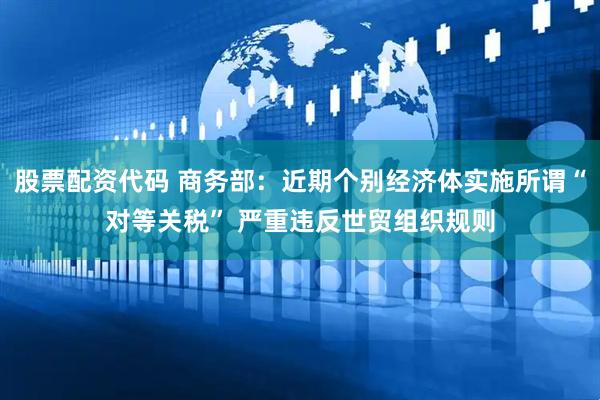 股票配资代码 商务部：近期个别经济体实施所谓“对等关税” 严重违反世贸组织规则