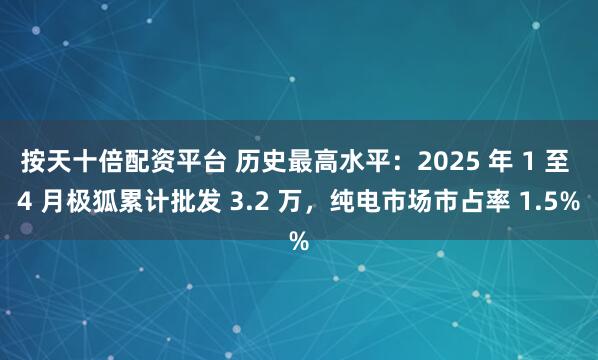 按天十倍配资平台 历史最高水平：2025 年 1 至 4 月极狐累计批发 3.2 万，纯电市场市占率 1.5%