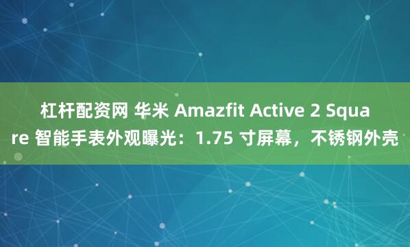 杠杆配资网 华米 Amazfit Active 2 Square 智能手表外观曝光：1.75 寸屏幕，不锈钢外壳
