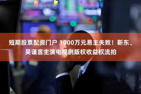 短期股票配资门户 1000万元易主失败！靳东、吴谨言主演电视剧版权收益权流拍