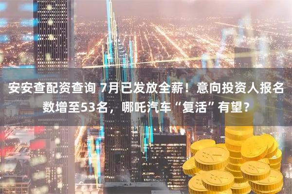 安安查配资查询 7月已发放全薪！意向投资人报名数增至53名，哪吒汽车“复活”有望？