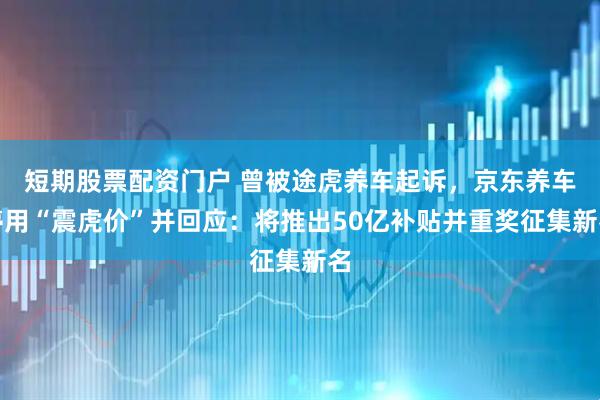 短期股票配资门户 曾被途虎养车起诉，京东养车停用“震虎价”并回应：将推出50亿补贴并重奖征集新名