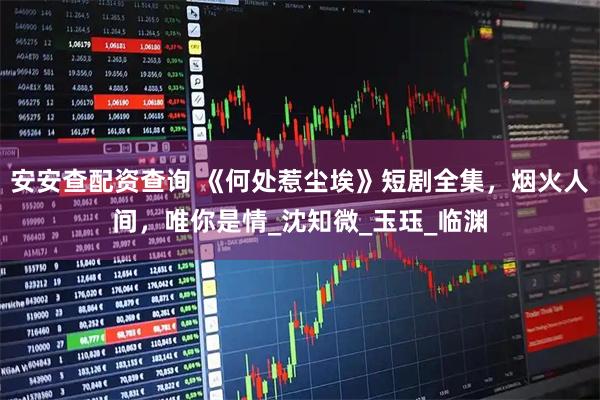 安安查配资查询 《何处惹尘埃》短剧全集，烟火人间，唯你是情_沈知微_玉珏_临渊