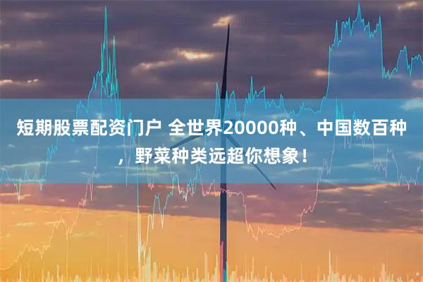 短期股票配资门户 全世界20000种、中国数百种，野菜种类远超你想象！