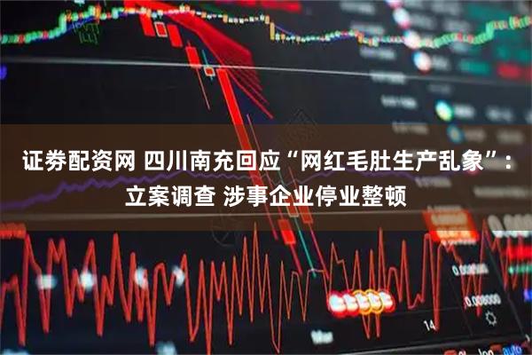 证劵配资网 四川南充回应“网红毛肚生产乱象”:立案调查 涉事企业停业整顿