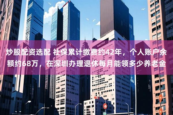 炒股配资选配 社保累计缴费约42年，个人账户余额约68万，在深圳办理退休每月能领多少养老金