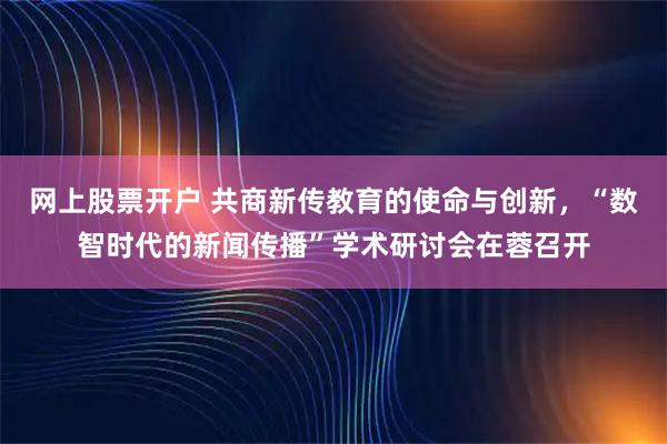 网上股票开户 共商新传教育的使命与创新，“数智时代的新闻传播”学术研讨会在蓉召开