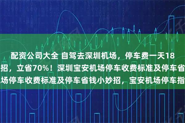 配资公司大全 自驾去深圳机场，停车费一天18块，本地老司机教你一招，立省70%！深圳宝安机场停车收费标准及停车省钱小妙招，宝安机场停车指南