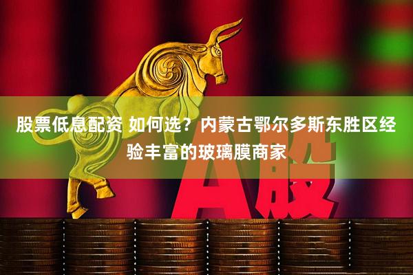 股票低息配资 如何选？内蒙古鄂尔多斯东胜区经验丰富的玻璃膜商家