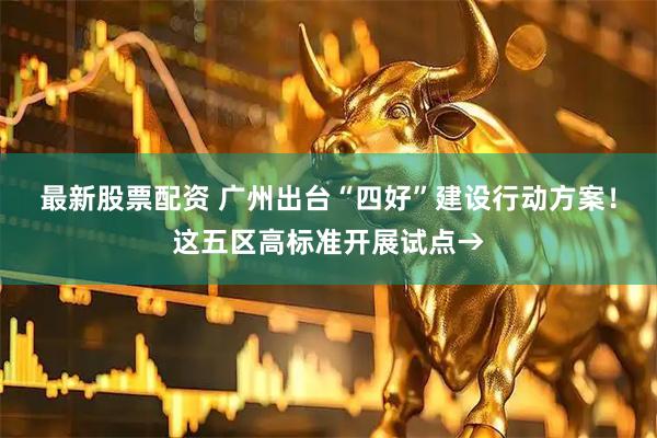 最新股票配资 广州出台“四好”建设行动方案！这五区高标准开展试点→