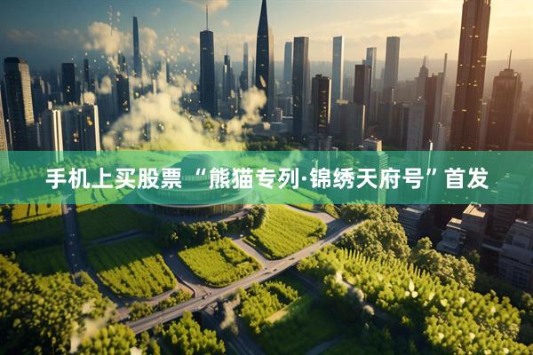 手机上买股票 “熊猫专列·锦绣天府号”首发