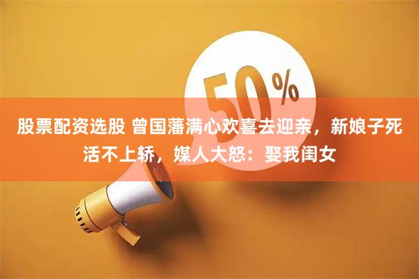 股票配资选股 曾国藩满心欢喜去迎亲，新娘子死活不上轿，媒人大怒：娶我闺女