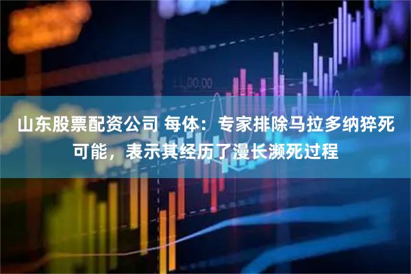 山东股票配资公司 每体：专家排除马拉多纳猝死可能，表示其经历了漫长濒死过程