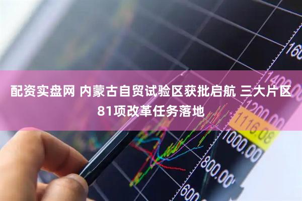 配资实盘网 内蒙古自贸试验区获批启航 三大片区81项改革任务落地