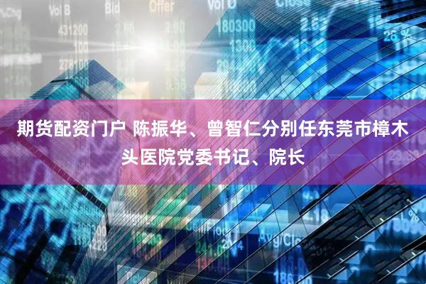 期货配资门户 陈振华、曾智仁分别任东莞市樟木头医院党委书记、院长