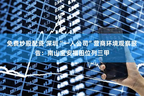 免费炒股配资 深圳“一人公司”营商环境观察报告：南山宝安福田位列三甲