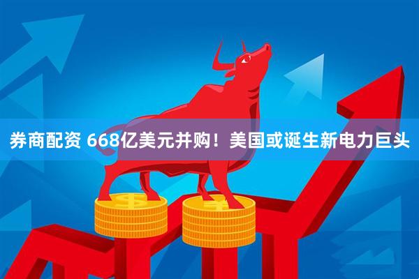 券商配资 668亿美元并购！美国或诞生新电力巨头