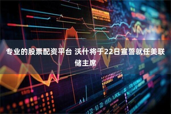 专业的股票配资平台 沃什将于22日宣誓就任美联储主席