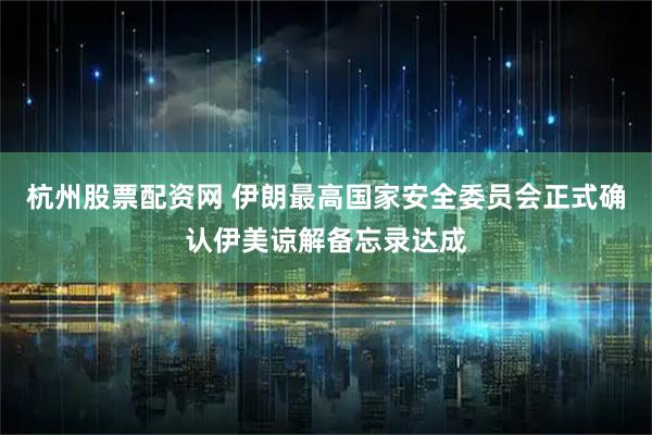 杭州股票配资网 伊朗最高国家安全委员会正式确认伊美谅解备忘录达成