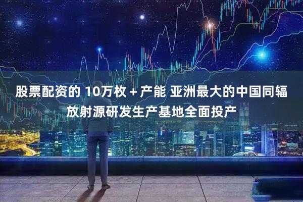 股票配资的 10万枚＋产能 亚洲最大的中国同辐放射源研发生产基地全面投产