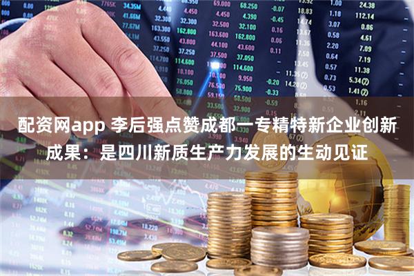 配资网app 李后强点赞成都一专精特新企业创新成果：是四川新质生产力发展的生动见证
