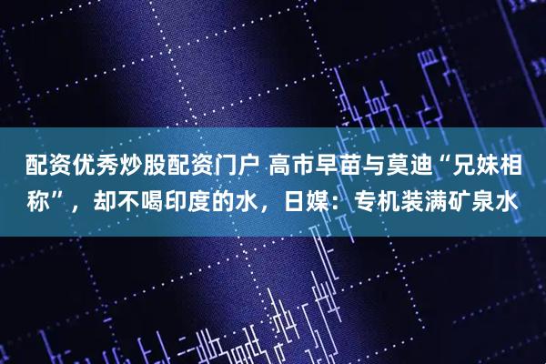 配资优秀炒股配资门户 高市早苗与莫迪“兄妹相称”，却不喝印度的水，日媒：专机装满矿泉水