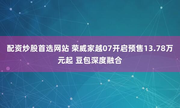 配资炒股首选网站 荣威家越07开启预售13.78万元起 豆包深度融合