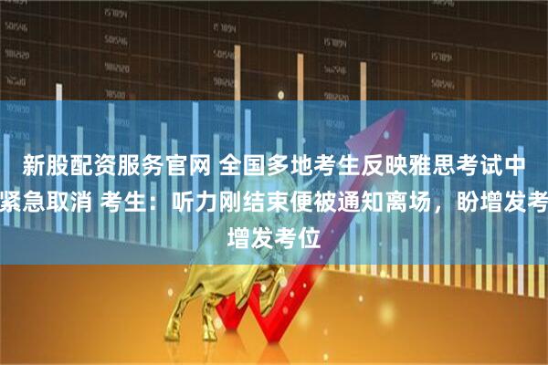 新股配资服务官网 全国多地考生反映雅思考试中途紧急取消 考生：听力刚结束便被通知离场，盼增发考位